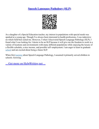 Speech Language Pathology (SLP)
As a daughter of a Special Education teacher, my interest in populations with special needs was
sparked at a young age. Though I've always been interested in health professions, I was indecisive
on which field best suited me. However, I when I discovered Speech Language Pathology (SLP), I
found what I was looking for. I desire to be an SLP because it will give me the freedom to work in a
variety of locations and environments with many different populations while enjoying the luxury of
a flexible schedule, a nice income, and possible self–employment. I am eager to learn in graduate
school and am excited about being a future SLP.
When first learning about Speech Language Pathology, I assumed it primarily served children in
schools. Growing
... Get more on HelpWriting.net ...
 