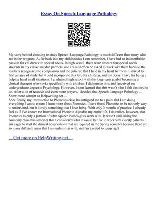 Essay On Speech-Language Pathology
My story behind choosing to study Speech–Language Pathology is much different than many who
are in the program. As far back into my childhood as I can remember, I have had an indescribable
passion for children with special needs. In high school, there were times when special needs
students in my classes needed partners, and I would often be asked to work with them because the
teachers recognized the compassion and the patience that I held in my heart for them. I strived to
find an area of study that would incorporate this love for children, and the desire I have for being a
helping hand in all situations. I graduated high school with the long–term goal of becoming a
clinical therapist who works specifically with children. I did pursue this, and I received my
undergraduate degree in Psychology. However, I soon learned that this wasn't what I felt destined to
do. After a lot of research and even more prayers, I decided that Speech Language Pathology ...
Show more content on Helpwriting.net ...
Specifically, my Introduction to Phonetics class has intrigued me to a point that I am doing
everything I can to ensure I learn more about Phonetics. I have found Phonetics to be not only easy
to understand, but it is truly something that I love doing. With only 3 months of practice, I already
feel as if I've known the International Phonetic Alphabet my entire life. I do realize, however, that
Phonetics is only a portion of what Speech Pathologists work with. It wasn't until taking the
Anatomy class this semester that I considered what it would be like to work with elderly patients. I
am eager to start the clinical observations that are required in the Spring semester because there are
so many different areas that I am unfamiliar with, and I'm excited to jump right
... Get more on HelpWriting.net ...
 