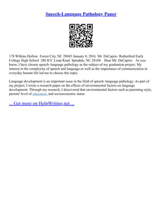 Speech-Language Pathology Paper
178 Wilkins Hollow Forest City, NC 28043 January 8, 2016 Mr. DeCaprio Rutherford Early
College High School 286 ICC Loop Road Spindale, NC 28160 Dear Mr. DeCaprio: As you
know, I have chosen speech–language pathology as the subject of my graduation project. My
interest in the complexity of speech and language as well as the importance of communication in
everyday human life led me to choose this topic.
Language development is an important issue in the field of speech–language pathology. As part of
my project, I wrote a research paper on the effects of environmental factors on language
development. Through my research, I discovered that environmental factors such as parenting style,
parents' level of education, and socioeconomic status
... Get more on HelpWriting.net ...
 