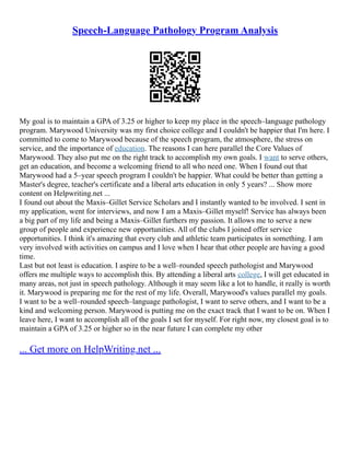 Speech-Language Pathology Program Analysis
My goal is to maintain a GPA of 3.25 or higher to keep my place in the speech–language pathology
program. Marywood University was my first choice college and I couldn't be happier that I'm here. I
committed to come to Marywood because of the speech program, the atmosphere, the stress on
service, and the importance of education. The reasons I can here parallel the Core Values of
Marywood. They also put me on the right track to accomplish my own goals. I want to serve others,
get an education, and become a welcoming friend to all who need one. When I found out that
Marywood had a 5–year speech program I couldn't be happier. What could be better than getting a
Master's degree, teacher's certificate and a liberal arts education in only 5 years? ... Show more
content on Helpwriting.net ...
I found out about the Maxis–Gillet Service Scholars and I instantly wanted to be involved. I sent in
my application, went for interviews, and now I am a Maxis–Gillet myself! Service has always been
a big part of my life and being a Maxis–Gillet furthers my passion. It allows me to serve a new
group of people and experience new opportunities. All of the clubs I joined offer service
opportunities. I think it's amazing that every club and athletic team participates in something. I am
very involved with activities on campus and I love when I hear that other people are having a good
time.
Last but not least is education. I aspire to be a well–rounded speech pathologist and Marywood
offers me multiple ways to accomplish this. By attending a liberal arts college, I will get educated in
many areas, not just in speech pathology. Although it may seem like a lot to handle, it really is worth
it. Marywood is preparing me for the rest of my life. Overall, Marywood's values parallel my goals.
I want to be a well–rounded speech–language pathologist, I want to serve others, and I want to be a
kind and welcoming person. Marywood is putting me on the exact track that I want to be on. When I
leave here, I want to accomplish all of the goals I set for myself. For right now, my closest goal is to
maintain a GPA of 3.25 or higher so in the near future I can complete my other
... Get more on HelpWriting.net ...
 