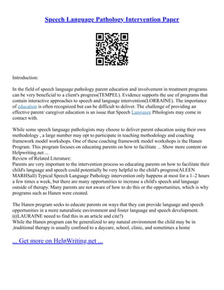 Speech Language Pathology Intervention Paper
Introduction:
In the field of speech language pathology parent education and involvement in treatment programs
can be very beneficial to a client's progress(TEMPEL). Evidence supports the use of programs that
contain interactive approaches to speech and language intervention(LORRAINE). The importance
of education is often recognized but can be difficult to deliver. The challenge of providing an
effective parent/ caregiver education is an issue that Speech Language Pthologists may come in
contact with.
While some speech language pathologists may choose to deliver parent education using their own
methodology , a large number may opt to participate in teaching methodology and coaching
framework model workshops. One of these coaching framework model workshops is the Hanen
Program. This program focuses on educating parents on how to facilitate ... Show more content on
Helpwriting.net ...
Review of Related Literature:
Parents are very important to the intervention process so educating parents on how to facilitate their
child's language and speech could potentially be very helpful to the child's progress(ALEEN
MARHSall) Typical Speech Language Pathology intervention only happens at most for a 1–2 hours
a few times a week, but there are many opportunities to increase a child's speech and language
outside of therapy. Many parents are not aware of how to do this or the opportunities, which is why
programs such as Hanen were created.
The Hanen program seeks to educate parents on ways that they can provide language and speech
opportunities in a more naturalistic environment and foster language and speech development.
(((LAURAINE neeed to find this in an article and cite?)
While the Hanen program can be generalized to any natural environment the child may be in
,traditional therapy is usually confined to a daycare, school, clinic, and sometimes a home
... Get more on HelpWriting.net ...
 