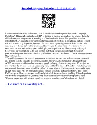 Speech-Language Pathology Article Analysis
I choose the article "New Guidelines Assist Clinical Doctorate Programs in Speech–Language
Pathology". This articles states how ASHA is starting to have new guidelines for schools that offer
clinical doctorate programs or is planning to offer them in the future. The guidelines are also
intended for SLP graduates who want to enter management positions in the clinical setting. I found
this article to be very important, because I feel as if speech pathology is sometimes not taken as
seriously as it should be by other clinicians. However, on the other hand I feel like our fellow
coworkers such as physical therapist, audiologist, and physicians are all taken very seriously. I
believe this have something to do with the fact that these professionals all need doctoral or
professional degrees for entrance in their professions. However, we do not. ... Show more content on
Helpwriting.net ...
"The guidelines cover six general components: administrative structure and governance, academic
and clinical faculty, students, assessment, program resources, and curriculum". It's great to see
ASHA putting more effort and awareness to speech pathology doctorate programs. We are just as
important as the professionals we work along with, and for that reason I think Speech Pathology and
not just audiology doctorates, should be offered in more schools. It's important for there to be more
speech pathologist who are master clinicians, clinical educators, and administrators. Yes, I think
PhD's are great. However, they're usually only intended for research and teaching. Clinical specialty
certifications are great as well, but they only allow administrative positions in specialty areas.
Whereas, a doctorate will prepare a grad student for a broad scope of administrative clinical
... Get more on HelpWriting.net ...
 