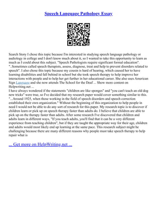 Speech Language Pathology Essay
Search Story I chose this topic because I'm interested in studying speech language pathology or
audiology in college and I don't know much about it, so I wanted to take this opportunity to learn as
much as I could about this subject. "Speech Pathologists require significant formal education".
"..Sometimes called speech therapists, assess, diagnose, treat and help to prevent disorders related to
speech". I also chose this topic because my cousin is hard of hearing, which caused her to have
learning disabilities and fall behind in school but she took speech therapy to help improve her
interactions with people and to help her get further in her educational career. She also uses American
Sign Language and she now attends The School for the Deaf ... Show more content on
Helpwriting.net ...
I have always wondered if the statements "children are like sponges" and "you can't teach an old dog
new tricks" were true, so I've decided that my research paper would cover something similar to this.
"...Around 1925, when those working in the field of speech disorders and speech correction
established their own organization." Without the beginning of this organization to help people in
need I would not be able to do any sort of research for this paper. My research topic is to discover if
children learn or pick up on speech therapy faster than adults do. I believe that children are able to
pick up on the therapy faster than adults. After some research I've discovered that children and
adults learn in different ways, "If you teach adults, you'll find that it can be a very different
experience from teaching children", but if they are taught the appropriate way for their age, children
and adults would most likely end up learning at the same pace. This research subject might be
challenging because there are many different reasons why people must take speech therapy to help
repair what is
... Get more on HelpWriting.net ...
 