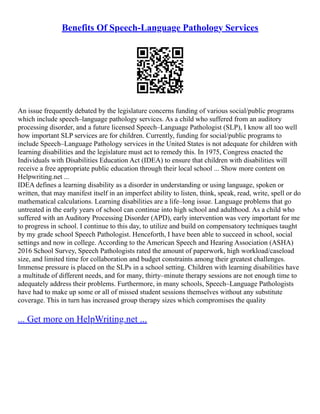 Benefits Of Speech-Language Pathology Services
An issue frequently debated by the legislature concerns funding of various social/public programs
which include speech–language pathology services. As a child who suffered from an auditory
processing disorder, and a future licensed Speech–Language Pathologist (SLP), I know all too well
how important SLP services are for children. Currently, funding for social/public programs to
include Speech–Language Pathology services in the United States is not adequate for children with
learning disabilities and the legislature must act to remedy this. In 1975, Congress enacted the
Individuals with Disabilities Education Act (IDEA) to ensure that children with disabilities will
receive a free appropriate public education through their local school ... Show more content on
Helpwriting.net ...
IDEA defines a learning disability as a disorder in understanding or using language, spoken or
written, that may manifest itself in an imperfect ability to listen, think, speak, read, write, spell or do
mathematical calculations. Learning disabilities are a life–long issue. Language problems that go
untreated in the early years of school can continue into high school and adulthood. As a child who
suffered with an Auditory Processing Disorder (APD), early intervention was very important for me
to progress in school. I continue to this day, to utilize and build on compensatory techniques taught
by my grade school Speech Pathologist. Henceforth, I have been able to succeed in school, social
settings and now in college. According to the American Speech and Hearing Association (ASHA)
2016 School Survey, Speech Pathologists rated the amount of paperwork, high workload/caseload
size, and limited time for collaboration and budget constraints among their greatest challenges.
Immense pressure is placed on the SLPs in a school setting. Children with learning disabilities have
a multitude of different needs, and for many, thirty–minute therapy sessions are not enough time to
adequately address their problems. Furthermore, in many schools, Speech–Language Pathologists
have had to make up some or all of missed student sessions themselves without any substitute
coverage. This in turn has increased group therapy sizes which compromises the quality
... Get more on HelpWriting.net ...
 