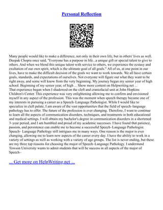 Personal Reflection
Many people would like to make a difference, not only in their own life, but in others' lives as well.
Deepak Chopra once said, "Everyone has a purpose in life...a unique gift or special talent to give to
others. And when we blend this unique talent with service to others, we experience the ecstasy and
exultation of our own spirit, which is the ultimate goal of all goals." All of us, at one point in our
lives, have to make the difficult decision of the goals we want to work towards. We all have certain
goals, standards, and expectations of ourselves. Not everyone will figure out what they want to be
right away, and some will know from the very beginning. My journey began my senior year of high
school. Beginning of my senior year, of high ... Show more content on Helpwriting.net ...
That experience began when I shadowed on the cleft and craniofacial unit at John Hopkins
Children's Center. This experience was very enlightening allowing me to confirm and envisioned
myself in any aspect of the profession. This was the moment when speech therapy became one of
my interests in pursuing a career as a Speech–Language Pathologist. While I would like to
specialize in cleft palate, I am aware of the vast opportunities that the field of speech–language
pathology has to offer. The future of the profession is ever changing. Therefore, I want to continue
to learn all the aspects of communication disorders, techniques, and treatments in both educational
and medical settings. I will obtain my bachelor's degree in communication disorders in a shortened
3–year period, and I am humbled and proud of my academic successes. I have found that patience,
passion, and persistence can enable me to become a successful Speech–Language Pathologist.
Speech– Language Pathology still intrigues me in many ways. One reason is the major is ever
changing, allowing me to learn new aspects of the career every day. I have the ability to work in a
variety of settings as well as working with a variety of age groups. The list is never ending, but these
are my three top reasons for choosing the major of Speech–Language Pathology. I understand
Towson University wants to admit students that will be success in all aspects of the major of
Speech–
... Get more on HelpWriting.net ...
 