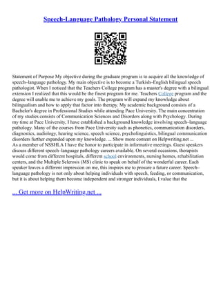 Speech-Language Pathology Personal Statement
Statement of Purpose My objective during the graduate program is to acquire all the knowledge of
speech–language pathology. My main objective is to become a Turkish–English bilingual speech
pathologist. When I noticed that the Teachers College program has a master's degree with a bilingual
extension I realized that this would be the finest program for me. Teachers College program and the
degree will enable me to achieve my goals. The program will expand my knowledge about
bilingualism and how to apply that factor into therapy. My academic background consists of a
Bachelor's degree in Professional Studies while attending Pace University. The main concentration
of my studies consists of Communication Sciences and Disorders along with Psychology. During
my time at Pace University, I have established a background knowledge involving speech–language
pathology. Many of the courses from Pace University such as phonetics, communication disorders,
diagnostics, audiology, hearing science, speech science, psycholinguistics, bilingual communication
disorders further expanded upon my knowledge. ... Show more content on Helpwriting.net ...
As a member of NSSHLA I have the honor to participate in informative meetings. Guest speakers
discuss different speech–language pathology careers available. On several occasions, therapists
would come from different hospitals, different school environments, nursing homes, rehabilitation
centers, and the Multiple Sclerosis (MS) clinic to speak on behalf of the wonderful career. Each
speaker leaves a different impression on me, this inspires me to prosure a future career. Speech–
language pathology is not only about helping individuals with speech, feeding, or communication,
but it is about helping them become independent and stronger individuals, I value that the
... Get more on HelpWriting.net ...
 