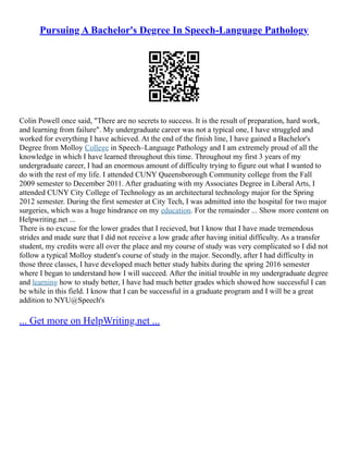Pursuing A Bachelor's Degree In Speech-Language Pathology
Colin Powell once said, "There are no secrets to success. It is the result of preparation, hard work,
and learning from failure". My undergraduate career was not a typical one, I have struggled and
worked for everything I have achieved. At the end of the finish line, I have gained a Bachelor's
Degree from Molloy College in Speech–Language Pathology and I am extremely proud of all the
knowledge in which I have learned throughout this time. Throughout my first 3 years of my
undergraduate career, I had an enormous amount of difficulty trying to figure out what I wanted to
do with the rest of my life. I attended CUNY Queensborough Community college from the Fall
2009 semester to December 2011. After graduating with my Associates Degree in Liberal Arts, I
attended CUNY City College of Technology as an architectural technology major for the Spring
2012 semester. During the first semester at City Tech, I was admitted into the hospital for two major
surgeries, which was a huge hindrance on my education. For the remainder ... Show more content on
Helpwriting.net ...
There is no excuse for the lower grades that I recieved, but I know that I have made tremendous
strides and made sure that I did not receive a low grade after having initial difficulty. As a transfer
student, my credits were all over the place and my course of study was very complicated so I did not
follow a typical Molloy student's course of study in the major. Secondly, after I had difficulty in
those three classes, I have developed much better study habits during the spring 2016 semester
where I began to understand how I will succeed. After the initial trouble in my undergraduate degree
and learning how to study better, I have had much better grades which showed how successful I can
be while in this field. I know that I can be successful in a graduate program and I will be a great
addition to NYU@Speech's
... Get more on HelpWriting.net ...
 