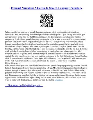 Personal Narrative: A Career In Speech-Language Pathology
When considering a career in speech–language pathology, it is important to get input from
individuals who have already been in the profession for many years. Upon talking with them, you
can learn more about how the field looks in the day–to–day functions and situations. For this
assignment, I talked to a speech–language pathologist in the school system and in a private–based
practice. They both offered important insight and advice. Throughout my conversations, I have
learned more about the direction I am heading and the multiple avenues that are available to me.
I interviewed Gayle Goepfert who owns a private practice called Goepfert Speech Associates in
Hershey, Pennsylvania. She informed me of how she started working at a hospital but then did some
work with local nursing homes before transitioning to owning her own private–practice. Mrs.
Goepfert decided to go this route due to having her first child because this enabled her to work as
needed. Private–based practices are also a viable option due to the fact that state and federal funding
often does not address mild cases. Thus, about 80% of her workload is pediatric, which means she
works with regular articulation issues, children on the autism ... Show more content on
Helpwriting.net ...
Both professionals provided valuable information for a speech–language pathology student. I asked
both of them to provide me with some concluding advice. Mrs. Goepfert encouraged me to observe
various settings in order to determine which one would be best for me. Mrs. Pulice told me to be
patient when working with students in order to provide them the care they need. This direct advice
and this assignment were both helpful in helping me pursue and consider this career. Both avenues
appeal to me, and I could see myself doing both at some point. However, this confirms to me that I
want to work with disadvantaged children within the public education
... Get more on HelpWriting.net ...
 