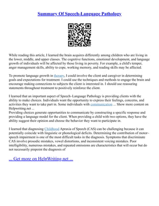 Summary Of Speech-Language Pathology
While reading this article, I learned the brain acquires differently among children who are living in
the lower, middle, and upper classes. The cognitive functions, emotional development, and language
growth of individuals will be affected by those living in poverty. For example, a child's temper,
anger management skills, ability to cope, working memory, and reading skills may be affected.
To promote language growth in therapy, I could involve the client and caregiver in determining
goals and expectations for treatment. I could use the techniques and methods to engage the brain and
encourage making connections to subjects the client is interested in. I should use reassuring
statements throughout treatment to positively reinforce the client.
I learned that an important aspect of Speech–Language Pathology is providing clients with the
ability to make choices. Individuals want the opportunity to express their feelings, concerns, and
activities they want to take part in. Some individuals with communication ... Show more content on
Helpwriting.net ...
Providing choices generate opportunities to communicate by constructing a specific response and
providing a language model for the client. When providing a child with two options, they have the
ability suggest their opinion and choose the behavior they want to participate in.
I learned that diagnosing Childhood Apraxia of Speech (CAS) can be challenging because it can
potentially coincide with linguistic or phonological deficits. Determining the contribution of motor–
speech impairment is one of the most difficult tasks in the diagnosis. Symptoms that discriminate
CAS involve prosodic mistakes, vowel distortions, and inconsistent voicing mistakes. Poor
intelligibility, numerous mistakes, and repeated omissions are characteristics that will occur but do
not necessarily pinpoint the diagnosis of
... Get more on HelpWriting.net ...
 