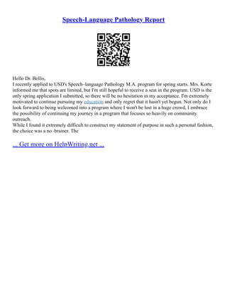 Speech-Language Pathology Report
Hello Dr. Bellis,
I recently applied to USD's Speech–language Pathology M.A. program for spring starts. Mrs. Korte
informed me that spots are limited, but I'm still hopeful to receive a seat in the program. USD is the
only spring application I submitted, so there will be no hesitation in my acceptance. I'm extremely
motivated to continue pursuing my education and only regret that it hasn't yet begun. Not only do I
look forward to being welcomed into a program where I won't be lost in a huge crowd, I embrace
the possibility of continuing my journey in a program that focuses so heavily on community
outreach.
While I found it extremely difficult to construct my statement of purpose in such a personal fashion,
the choice was a no–brainer. The
... Get more on HelpWriting.net ...
 