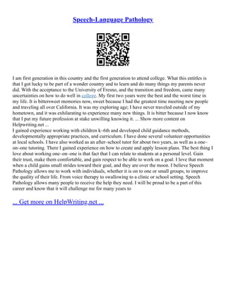 Speech-Language Pathology
I am first generation in this country and the first generation to attend college. What this entitles is
that I got lucky to be part of a wonder country and to learn and do many things my parents never
did. With the acceptance to the University of Fresno, and the transition and freedom, came many
uncertainties on how to do well in college. My first two years were the best and the worst time in
my life. It is bittersweet memories now, sweet because I had the greatest time meeting new people
and traveling all over California. It was my exploring age; I have never traveled outside of my
hometown, and it was exhilarating to experience many new things. It is bitter because I now know
that I put my future profession at stake unwilling knowing it. ... Show more content on
Helpwriting.net ...
I gained experience working with children k–6th and developed child guidance methods,
developmentally appropriate practices, and curriculum. I have done several volunteer opportunities
at local schools. I have also worked as an after–school tutor for about two years, as well as a one–
on–one tutoring. There I gained experience on how to create and apply lesson plans. The best thing I
love about working one–on–one is that fact that I can relate to students at a personal level. Gain
their trust, make them comfortable, and gain respect to be able to work on a goal. I love that moment
when a child gains small strides toward their goal, and they are over the moon. I believe Speech
Pathology allows me to work with individuals, whether it is on to one or small groups, to improve
the quality of their life. From voice therapy to swallowing to a clinic or school setting. Speech
Pathology allows many people to receive the help they need. I will be proud to be a part of this
career and know that it will challenge me for many years to
... Get more on HelpWriting.net ...
 