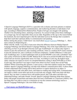 Speech-Language Pathology Research Paper
A Speech–Language Pathologist (SLP) is a specialist who evaluates and treats patients or students
with speech, language, cognitive–communication, and swallowing disorders in individuals of all
ages, according to MedicineNet (MedicineNet). People of all ages can struggle with speaking
whether it be articulating letters, stuttering or dyslexia. It is easiest to help correct these challenges
at a younger age, but not impossible when you are older. Regardless of the age or the reason behind
the treatment, the most important part is that the individual receives the therapy that is needed to
help them reach their optimum ability in communication and speaking.
Before starting this project, I didn't know very much about Speech–Language Pathology. I ... Show
more content on Helpwriting.net ...
While with Ms. Smith, I was able to learn more about the difference between Medical Speech–
Language Pathology and School Speech–Language Pathology. One of the major differences was the
schooling you have to go through to become each type of pathologist. In a school, they require a
masters to pass the national test, and a teaching certificate, where as a medical SLP's need a masters
to pass the national test, and a certificate of clinician competence. Another difference is what each
type of pathology pays. A school pathologist starts at around $40,000 a year with a scheduled "step"
raise yearly of between $2,500 to $3,000. Medical SLP's start out at around $10,000 more than in a
school and can increase significantly more over time. According to Learn.org, the highest mean
salary someone can expect to receive in a hospital/laboratory setting is about $105,680 as of 2015
(Learn.org). One question I was eager to learn more about was how exactly does an SLP help
children? While researching this question, I came across a video that explains exactly how it helps
children. Speech–Language Pathology can help with children's communication skills. It allows them
to better understand what is being said to them and how to express themselves to others. It
encourages them to talk with others more, and improves reading and writing skills. Communication
can impact a child's social skills and can be an area kids may struggle. With some help with their
speech, they can share a common focus with another person, play with others and share toys,
understand feelings, and make friends. Overall, Speech–Language Pathology helps them interact
better with people around them and makes them feel more comfortable in a classroom (ASHA). One
last thing that I was able to come to a conclusion on was the common terminology used as a
Speech–Language Pathologist. Like most fields of study,
... Get more on HelpWriting.net ...
 