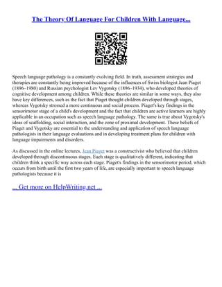 The Theory Of Language For Children With Language...
Speech language pathology is a constantly evolving field. In truth, assessment strategies and
therapies are constantly being improved because of the influences of Swiss biologist Jean Piaget
(1896–1980) and Russian psychologist Lev Vygotsky (1896–1934), who developed theories of
cognitive development among children. While these theories are similar in some ways, they also
have key differences, such as the fact that Piaget thought children developed through stages,
whereas Vygotsky stressed a more continuous and social process. Piaget's key findings in the
sensorimotor stage of a child's development and the fact that children are active learners are highly
applicable in an occupation such as speech language pathology. The same is true about Vygotsky's
ideas of scaffolding, social interaction, and the zone of proximal development. These beliefs of
Piaget and Vygotsky are essential to the understanding and application of speech language
pathologists in their language evaluations and in developing treatment plans for children with
language impairments and disorders.
As discussed in the online lectures, Jean Piaget was a constructivist who believed that children
developed through discontinuous stages. Each stage is qualitatively different, indicating that
children think a specific way across each stage. Piaget's findings in the sensorimotor period, which
occurs from birth until the first two years of life, are especially important to speech language
pathologists because it is
... Get more on HelpWriting.net ...
 