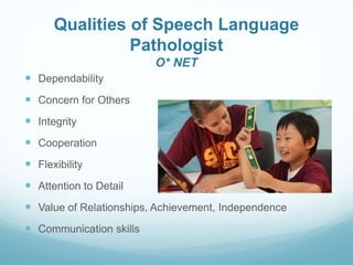 Qualities of Speech Language
Pathologist
O* NET
 Dependability
 Concern for Others
 Integrity
 Cooperation
 Flexibility
 Attention to Detail
 Value of Relationships, Achievement, Independence
 Communication skills
 