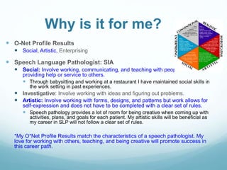 Why is it for me?
 O-Net Profile Results
 Social, Artistic, Enterprising
 Speech Language Pathologist: SIA
 Social: Involve working, communicating, and teaching with people and
providing help or service to others.
 Through babysitting and working at a restaurant I have maintained social skills in
the work setting in past experiences.
 Investigative: Involve working with ideas and figuring out problems.
 Artistic: Involve working with forms, designs, and patterns but work allows for
self-expression and does not have to be completed with a clear set of rules.
 Speech pathology provides a lot of room for being creative when coming up with
activities, plans, and goals for each patient. My artistic skills will be beneficial as
my career in SLP will not follow a clear set of rules.
*My O*Net Profile Results match the characteristics of a speech pathologist. My
love for working with others, teaching, and being creative will promote success in
this career path.
 
