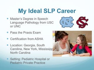 My Ideal SLP Career
 Master’s Degree in Speech
Language Pathology from USC
or UNC
 Pass the Praxis Exam
 Certification from ASHA
 Location: Georgia, South
Carolina, New York, Mississippi,
North Carolina
 Setting: Pediatric Hospital or
Pediatric Private Practice
 