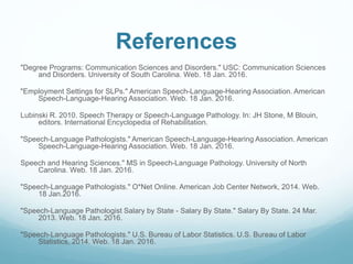 References
"Degree Programs: Communication Sciences and Disorders." USC: Communication Sciences
and Disorders. University of South Carolina. Web. 18 Jan. 2016.
"Employment Settings for SLPs." American Speech-Language-Hearing Association. American
Speech-Language-Hearing Association. Web. 18 Jan. 2016.
Lubinski R. 2010. Speech Therapy or Speech-Language Pathology. In: JH Stone, M Blouin,
editors. International Encyclopedia of Rehabilitation.
"Speech-Language Pathologists." American Speech-Language-Hearing Association. American
Speech-Language-Hearing Association. Web. 18 Jan. 2016.
Speech and Hearing Sciences." MS in Speech-Language Pathology. University of North
Carolina. Web. 18 Jan. 2016.
"Speech-Language Pathologists." O*Net Online. American Job Center Network, 2014. Web.
18 Jan.2016.
"Speech-Language Pathologist Salary by State - Salary By State." Salary By State. 24 Mar.
2013. Web. 18 Jan. 2016.
"Speech-Language Pathologists." U.S. Bureau of Labor Statistics. U.S. Bureau of Labor
Statistics, 2014. Web. 18 Jan. 2016.
 