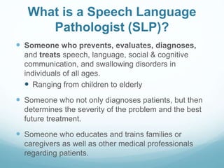 What is a Speech Language
Pathologist (SLP)?
 Someone who prevents, evaluates, diagnoses,
and treats speech, language, social & cognitive
communication, and swallowing disorders in
individuals of all ages.
 Ranging from children to elderly
 Someone who not only diagnoses patients, but then
determines the severity of the problem and the best
future treatment.
 Someone who educates and trains families or
caregivers as well as other medical professionals
regarding patients.
 