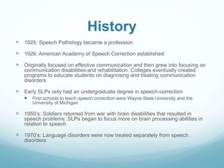 History
 1925: Speech Pathology became a profession
 1926: American Academy of Speech Correction established
 Originally focused on effective communication and then grew into focusing on
communication disabilities and rehabilitation. Colleges eventually created
programs to educate students on diagnosing and treating communication
disorders
 Early SLPs only had an undergraduate degree in speech-correction
 First schools to teach speech correction were Wayne State University and the
University of Michigan
 1950’s: Soldiers returned from war with brain disabilities that resulted in
speech problems. SLPs began to focus more on brain processing abilities in
relation to speech
 1970’s: Language disorders were now treated separately from speech
disorders
 
