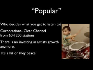 “Popular”
Who decides what you get to listen to?
Corporations- Clear Channel
from 60-1200 stations
There is no investing in artists growth
anymore.
It’s a hit or they peace
 