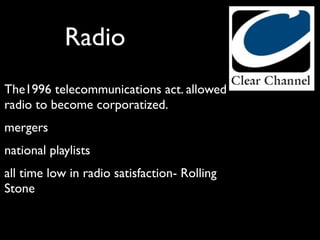 Radio
The1996 telecommunications act. allowed
radio to become corporatized.
mergers
national playlists
all time low in radio satisfaction- Rolling
Stone
 