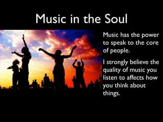Music in the Soul
           • Music has the power
             to speak to the core
             of people.
           • I strongly believe the
             quality of music you
             listen to affects how
             you think about
             things.
 