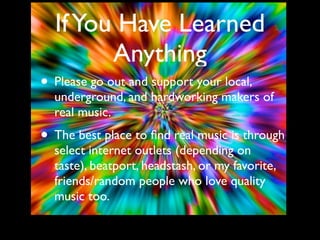 If You Have Learned
        Anything
• Please go out and support your local,
  underground, and hardworking makers of
  real music.
• The best place to ﬁnd real music is through
  select internet outlets (depending on
  taste), beatport, headstash, or my favorite,
  friends/random people who love quality
  music too.
 