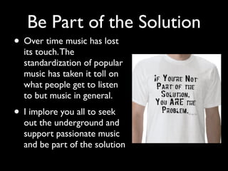 Be Part of the Solution
• Over time music has lost
  its touch. The
  standardization of popular
  music has taken it toll on
  what people get to listen
  to but music in general.
• I implore you all to seek
  out the underground and
  support passionate music
  and be part of the solution
 