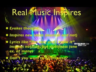 Real Music Inspires
• Evokes thought
• Inspires new ideas (musical and not)
• Lyrics like “I’m sexy and i know it”
  inspires nothing, but sluttyness (one
  ex. of many)
• Don’t you want to be inspired?
 