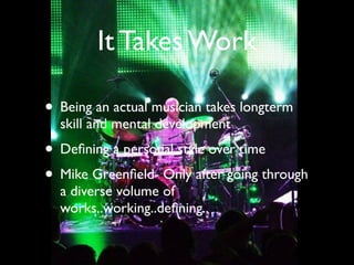 It Takes Work

• Being an actual musician takes longterm
  skill and mental development
• Deﬁning a personal style over time
• Mike Greenﬁeld- Only after going through
  a diverse volume of
  works..working..deﬁning..
 