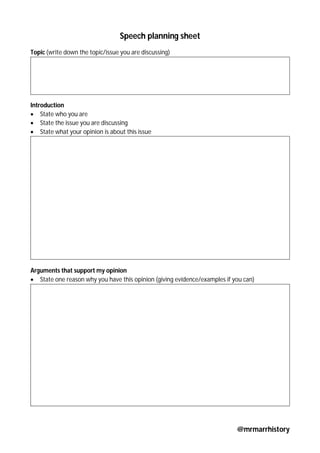 @mrmarrhistory
Speech planning sheet
Topic (write down the topic/issue you are discussing)
Introduction
 State who you are
 State the issue you are discussing
 State what your opinion is about this issue
Arguments that support my opinion
 State one reason why you have this opinion (giving evidence/examples if you can)
 