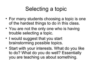 Selecting a topic For many students choosing a topic is one of the hardest things to do in this class.  You are not the only one who is having trouble selecting a topic.  I would suggest that you start brainstorming possible topics.  Start with your interests. What do you like to do? What do you do well? Essentially you are teaching us about something. 