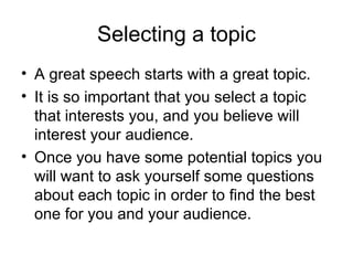 Selecting a topic A great speech starts with a great topic.  It is so important that you select a topic that interests you, and you believe will interest your audience.  Once you have some potential topics you will want to ask yourself some questions about each topic in order to find the best one for you and your audience.  