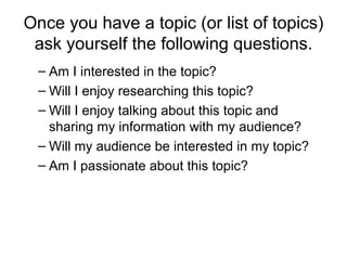 Once you have a topic (or list of topics) ask yourself the following questions. Am I interested in the topic?  Will I enjoy researching this topic?  Will I enjoy talking about this topic and sharing my information with my audience?  Will my audience be interested in my topic?  Am I passionate about this topic?  