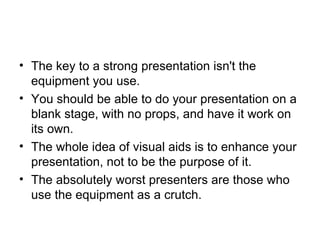 The key to a strong presentation isn't the equipment you use.  You should be able to do your presentation on a blank stage, with no props, and have it work on its own.   The whole idea of visual aids is to enhance your presentation, not to be the purpose of it.  The absolutely worst presenters are those who use the equipment as a crutch. 