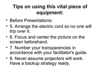 Tips on using this vital piece of equipment: Before Presentations: 5. Arrange the electric cord so no one will trip over it.  6. Focus and center the picture on the screen beforehand.  7. Number your transparencies in accordance with your facilitator's guide.  8. Never assume projectors will work. Have a backup strategy ready.  