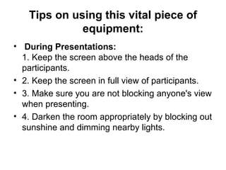 Tips on using this vital piece of equipment:   During Presentations:   1. Keep the screen above the heads of the participants.  2. Keep the screen in full view of participants.  3. Make sure you are not blocking anyone's view when presenting.  4. Darken the room appropriately by blocking out sunshine and dimming nearby lights.  