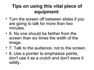 Tips on using this vital piece of equipment: Turn the screen off between slides if you are going to talk for more than two minutes.  6. No one should be farther from the screen than six times the width of the image.  7. Talk to the audience, not to the screen.  8. Use a pointer to emphasize points, don't use it as a crutch and don't wave it wildly. 