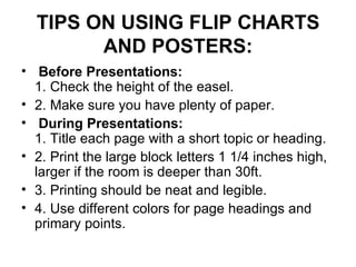 TIPS ON USING FLIP CHARTS AND POSTERS:   Before Presentations:   1. Check the height of the easel.  2. Make sure you have plenty of paper.    During Presentations:   1. Title each page with a short topic or heading.  2. Print the large block letters 1 1/4 inches high, larger if the room is deeper than 30ft.     3. Printing should be neat and legible.  4. Use different colors for page headings and primary points.  
