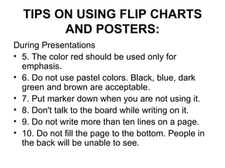 TIPS ON USING FLIP CHARTS AND POSTERS: During Presentations 5. The color red should be used only for emphasis.  6. Do not use pastel colors. Black, blue, dark green and brown are acceptable.  7. Put marker down when you are not using it.  8. Don't talk to the board while writing on it.  9. Do not write more than ten lines on a page.  10. Do not fill the page to the bottom. People in the back will be unable to see.  