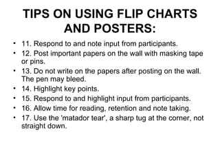 TIPS ON USING FLIP CHARTS AND POSTERS: 11. Respond to and note input from participants.  12. Post important papers on the wall with masking tape or pins.  13. Do not write on the papers after posting on the wall. The pen may bleed.  14. Highlight key points.  15. Respond to and highlight input from participants.  16. Allow time for reading, retention and note taking.  17. Use the 'matador tear', a sharp tug at the corner, not straight down.  