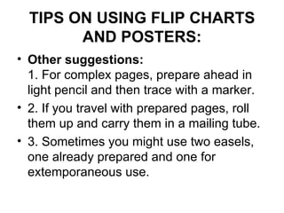 TIPS ON USING FLIP CHARTS AND POSTERS: Other suggestions:   1. For complex pages, prepare ahead in light pencil and then trace with a marker.  2. If you travel with prepared pages, roll them up and carry them in a mailing tube.  3. Sometimes you might use two easels, one already prepared and one for extemporaneous use.  