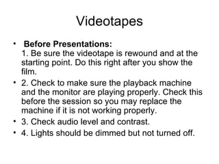 Videotapes   Before Presentations:   1. Be sure the videotape is rewound and at the starting point. Do this right after you show the film.  2. Check to make sure the playback machine and the monitor are playing properly. Check this before the session so you may replace the machine if it is not working properly.  3. Check audio level and contrast.  4. Lights should be dimmed but not turned off.  