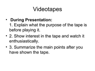 Videotapes   During Presentation:   1. Explain what the purpose of the tape is before playing it.  2. Show interest in the tape and watch it enthusiastically.  3. Summarize the main points after you have shown the tape.  