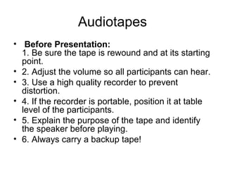 Audiotapes   Before Presentation:   1. Be sure the tape is rewound and at its starting point.  2. Adjust the volume so all participants can hear.  3. Use a high quality recorder to prevent distortion.  4. If the recorder is portable, position it at table level of the participants.  5. Explain the purpose of the tape and identify the speaker before playing.   6. Always carry a backup tape!  