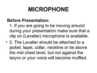 MICROPHONE   Before Presentation:   1. If you are going to be moving around during your presentation make sure that a clip on (Lavalier) microphone is available.  2. The Lavalier should be attached to a jacket, lapel, collar, neckline or tie above the mid chest level, but not against the larynx or your voice will become muffled.  