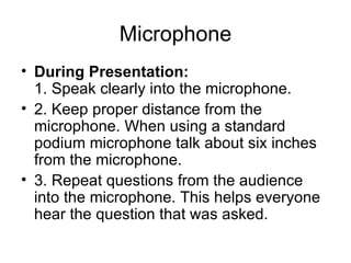 Microphone During Presentation:   1. Speak clearly into the microphone.  2. Keep proper distance from the microphone. When using a standard podium microphone talk about six inches from the microphone.  3. Repeat questions from the audience into the microphone. This helps everyone hear the question that was asked.  
