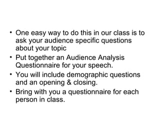 One easy way to do this in our class is to ask your audience specific questions about your topic Put together an Audience Analysis Questionnaire for your speech.  You will include demographic questions and an opening & closing.  Bring with you a questionnaire for each person in class.  