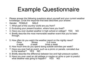 Example Questionnaire Please answer the following questions about yourself and your current weather knowledge. Circle the response that best describes your answer.  Gender:   FEMALE        MALE  1. What part of the country/ world are you from?  2. Excluding your present location, where have you lived?  3. Have you ever studied weather in high school or college?   YES     NO  4. Briefly describe the most memorable weather event that you've been     through.     5. How often do you watch the weather report on the nightly news?              Once                3times               5 or more              a week            a week             times a week   6. How much time do you spend doing outside activities per week?  7. Have you ever had an event, such as a picnic or parade, canceled due     to the weather?     YES     NO  8. Briefly describe the difference between low and high pressure system.  9. Have you ever used an old addage or maybe an ache or pain to predict      what weather was going to happen?     YES     NO  