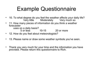 Example Questionnaire 10. To what degree do you feel the weather affects your daily life?                      Very little         Moderately         Very much so  11. How many pieces of information do you think a weather forecaster         uses on a daily basis?                  5 or less             10-15             20 or more  12. How do you feel about meteorologists?     13. Please name or draw some weather symbols you've seen.        Thank you very much for your time and the information you have provided. Please return this questionnaire to Rich.   